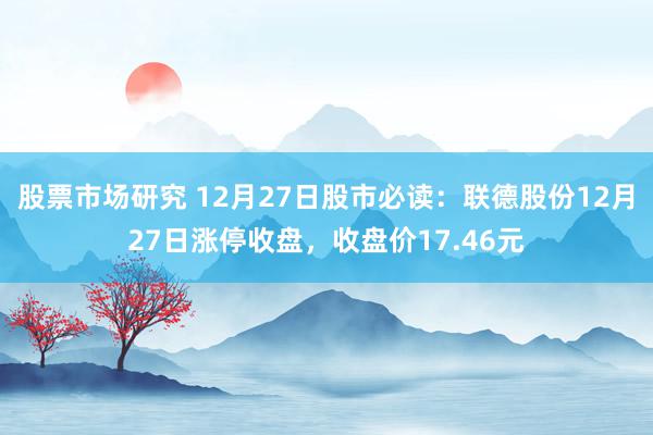 股票市场研究 12月27日股市必读：联德股份12月27日涨停收盘，收盘价17.46元