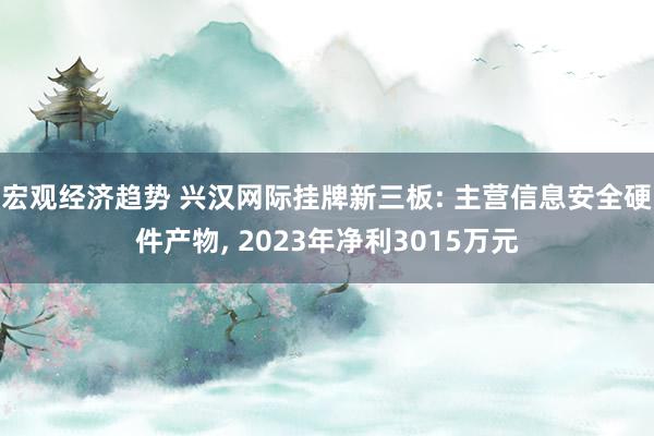 宏观经济趋势 兴汉网际挂牌新三板: 主营信息安全硬件产物, 2023年净利3015万元