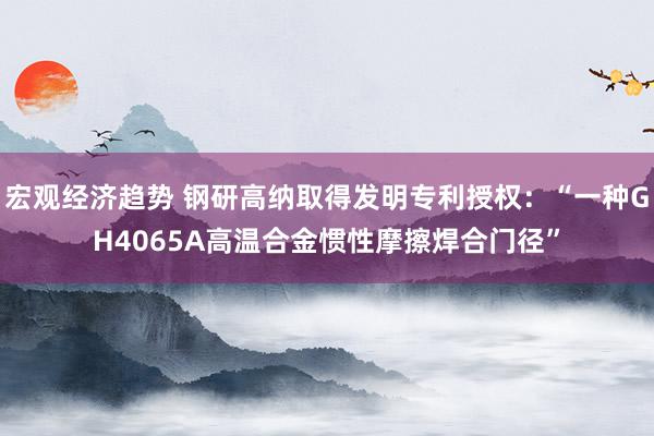 宏观经济趋势 钢研高纳取得发明专利授权：“一种GH4065A高温合金惯性摩擦焊合门径”