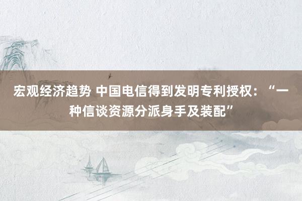 宏观经济趋势 中国电信得到发明专利授权：“一种信谈资源分派身手及装配”