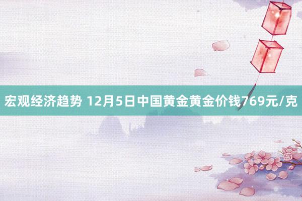 宏观经济趋势 12月5日中国黄金黄金价钱769元/克