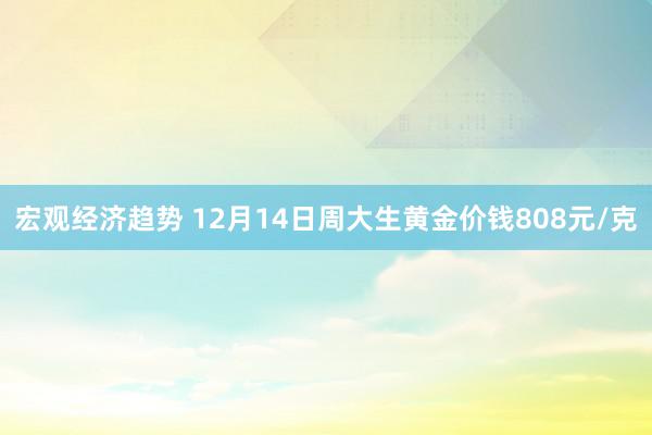 宏观经济趋势 12月14日周大生黄金价钱808元/克