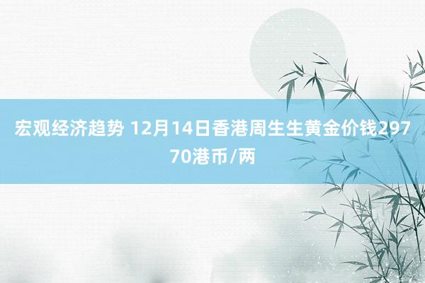 宏观经济趋势 12月14日香港周生生黄金价钱29770港币/两