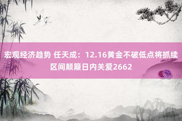 宏观经济趋势 任天成：12.16黄金不破低点将抓续区间颠簸日内关爱2662