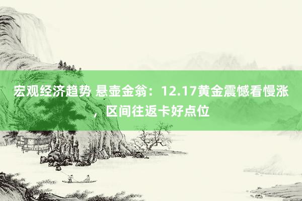 宏观经济趋势 悬壶金翁：12.17黄金震憾看慢涨，区间往返卡好点位