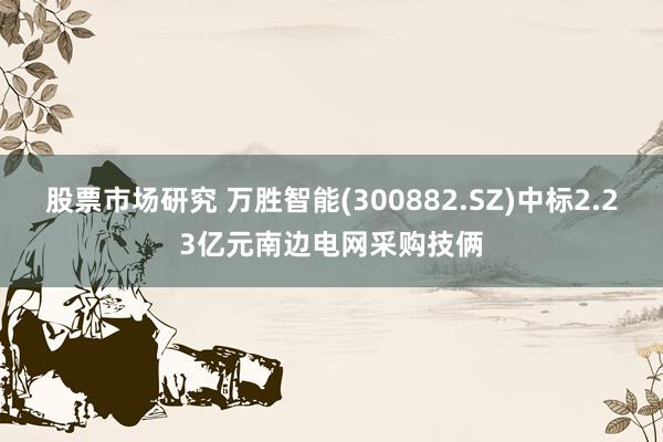 股票市场研究 万胜智能(300882.SZ)中标2.23亿元南边电网采购技俩