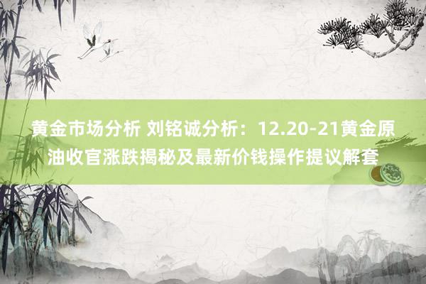 黄金市场分析 刘铭诚分析：12.20-21黄金原油收官涨跌揭秘及最新价钱操作提议解套