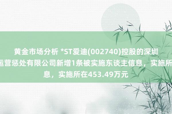 黄金市场分析 *ST爱迪(002740)控股的深圳市爱迪尔珠宝运营惩处有限公司新增1条被实施东谈主信息，实施所在453.49万元