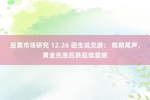 股票市场研究 12.26 田生说交游： 假期尾声，黄金先涨后跌延续震撼