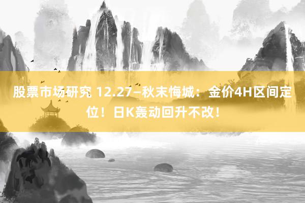 股票市场研究 12.27—秋末悔城：金价4H区间定位！日K轰动回升不改！