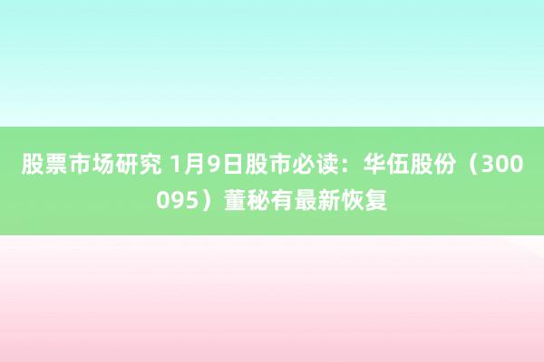 股票市场研究 1月9日股市必读：华伍股份（300095）董秘有最新恢复