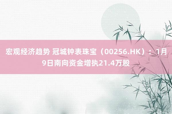 宏观经济趋势 冠城钟表珠宝（00256.HK）：1月9日南向资金增执21.4万股