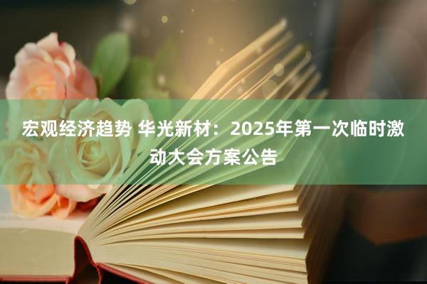 宏观经济趋势 华光新材：2025年第一次临时激动大会方案公告