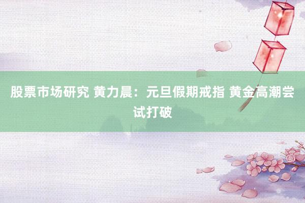 股票市场研究 黄力晨：元旦假期戒指 黄金高潮尝试打破