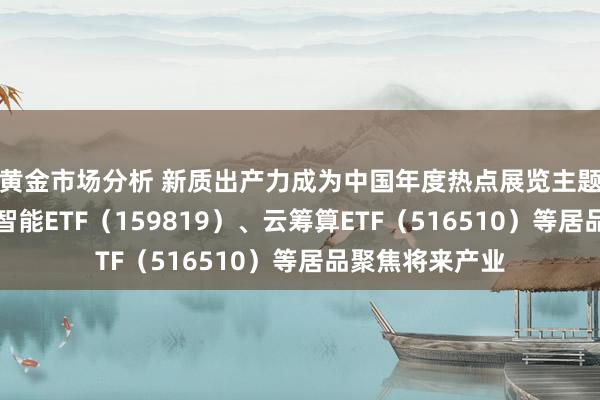 黄金市场分析 新质出产力成为中国年度热点展览主题，东说念主工智能ETF（159819）、云筹算ETF（516510）等居品聚焦将来产业