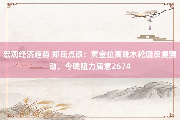 宏观经济趋势 郑氏点银：黄金拉高跳水轮回反复颤动，今晚阻力属意2674