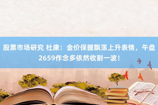 股票市场研究 杜康：金价保握飘荡上升表情，午盘2659作念多依然收割一波！