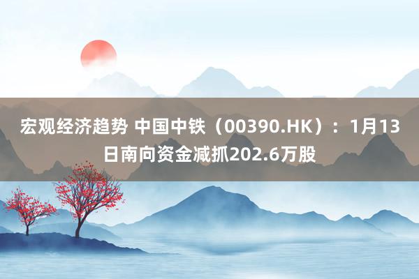 宏观经济趋势 中国中铁（00390.HK）：1月13日南向资金减抓202.6万股