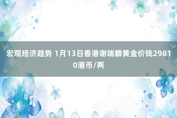 宏观经济趋势 1月13日香港谢瑞麟黄金价钱29810港币/两