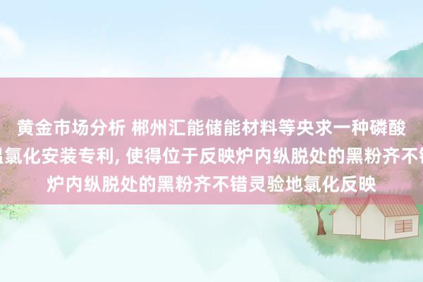 黄金市场分析 郴州汇能储能材料等央求一种磷酸铁锂电板黑粉低温氯化安装专利, 使得位于反映炉内纵脱处的黑粉齐不错灵验地氯化反映