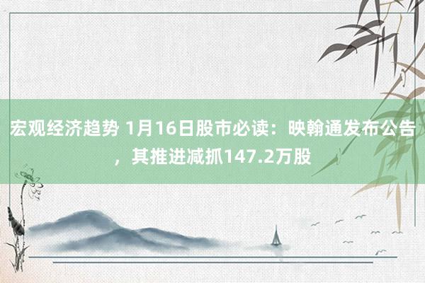 宏观经济趋势 1月16日股市必读：映翰通发布公告，其推进减抓147.2万股