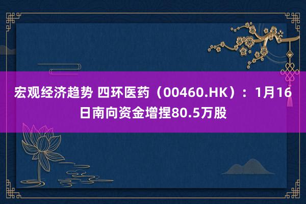 宏观经济趋势 四环医药（00460.HK）：1月16日南向资金增捏80.5万股