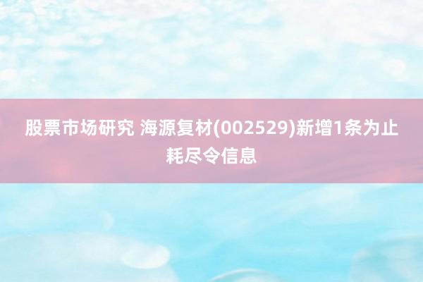 股票市场研究 海源复材(002529)新增1条为止耗尽令信息