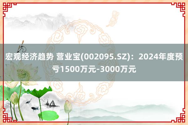 宏观经济趋势 营业宝(002095.SZ)：2024年度预亏1500万元-3000万元