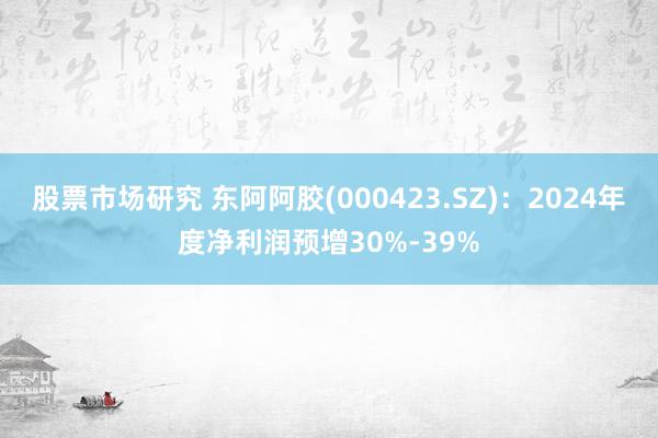 股票市场研究 东阿阿胶(000423.SZ)：2024年度净利润预增30%-39%