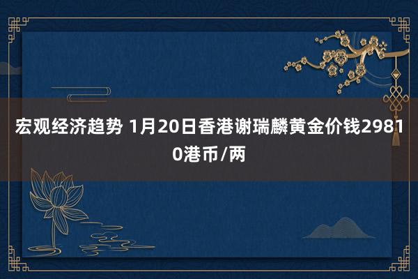 宏观经济趋势 1月20日香港谢瑞麟黄金价钱29810港币/两