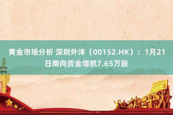 黄金市场分析 深圳外洋（00152.HK）：1月21日南向资金增抓7.65万股