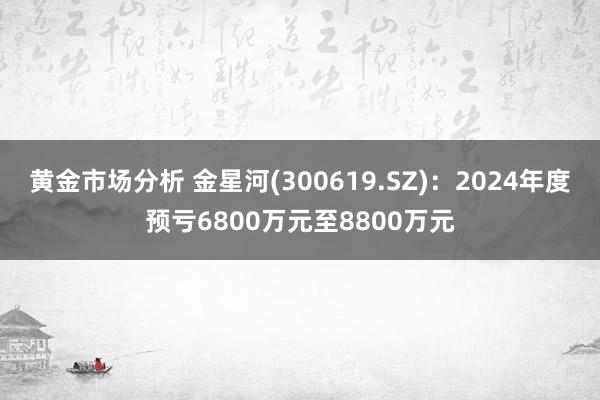 黄金市场分析 金星河(300619.SZ)：2024年度预亏6800万元至8800万元