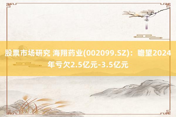 股票市场研究 海翔药业(002099.SZ)：瞻望2024年亏欠2.5亿元-3.5亿元