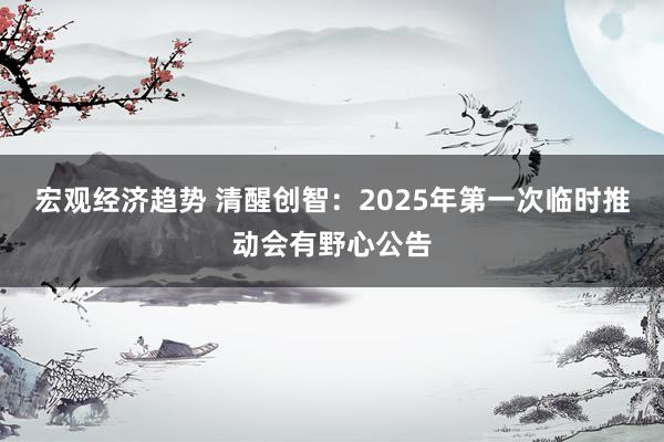 宏观经济趋势 清醒创智：2025年第一次临时推动会有野心公告