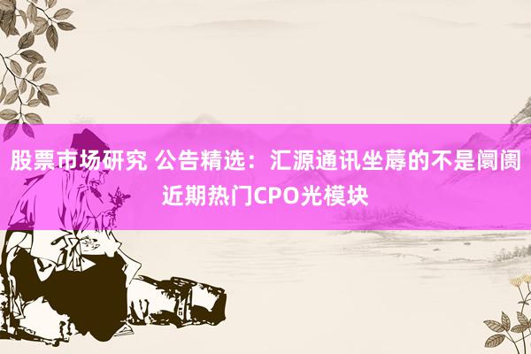 股票市场研究 公告精选：汇源通讯坐蓐的不是阛阓近期热门CPO光模块