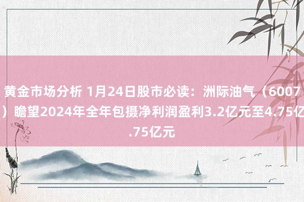 黄金市场分析 1月24日股市必读：洲际油气（600759）瞻望2024年全年包摄净利润盈利3.2亿元至4.75亿元