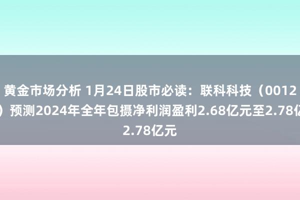 黄金市场分析 1月24日股市必读：联科科技（001207）预测2024年全年包摄净利润盈利2.68亿元至2.78亿元