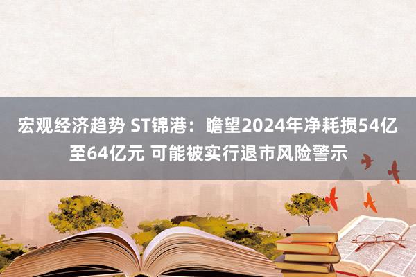 宏观经济趋势 ST锦港：瞻望2024年净耗损54亿至64亿元 可能被实行退市风险警示