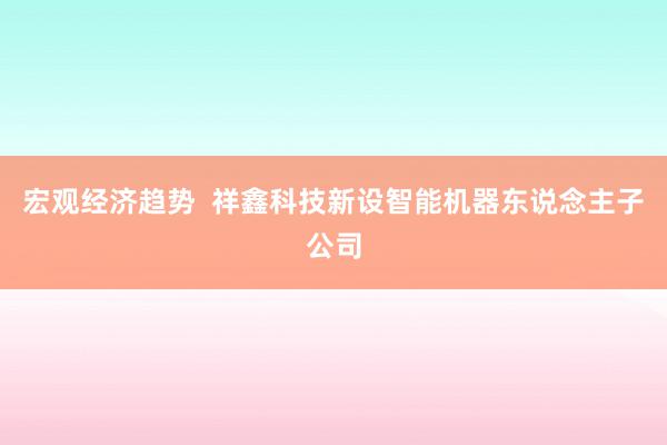 宏观经济趋势  祥鑫科技新设智能机器东说念主子公司