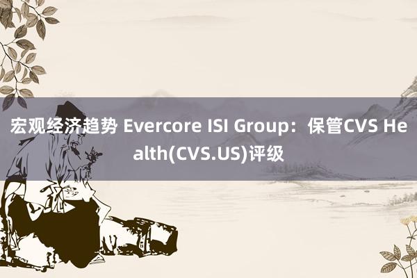 宏观经济趋势 Evercore ISI Group：保管CVS Health(CVS.US)评级