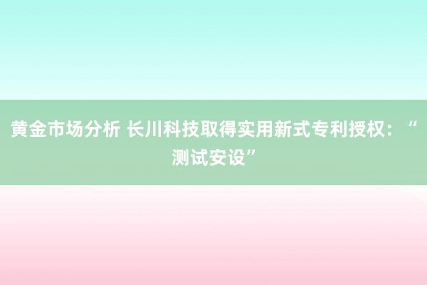 黄金市场分析 长川科技取得实用新式专利授权：“测试安设”