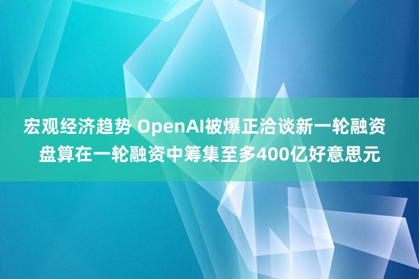 宏观经济趋势 OpenAI被爆正洽谈新一轮融资  盘算在一轮融资中筹集至多400亿好意思元