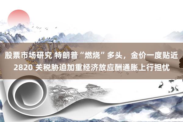 股票市场研究 特朗普“燃烧”多头，金价一度贴近2820 关税胁迫加重经济放应酬通胀上行担忧