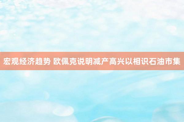 宏观经济趋势 欧佩克说明减产高兴以相识石油市集