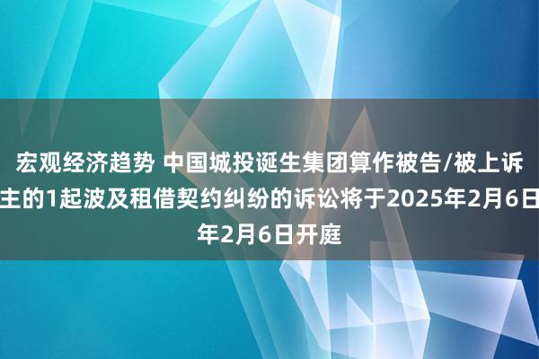 宏观经济趋势 中国城投诞生集团算作被告/被上诉东谈主的1起波及租借契约纠纷的诉讼将于2025年2月6日开庭