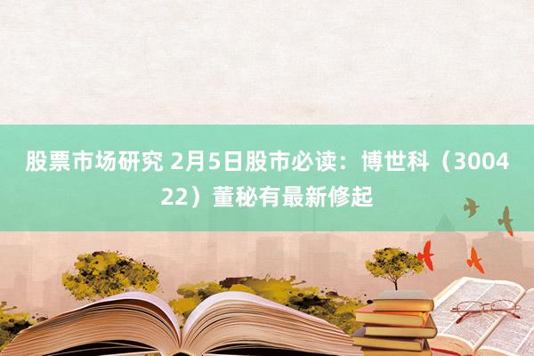 股票市场研究 2月5日股市必读：博世科（300422）董秘有最新修起