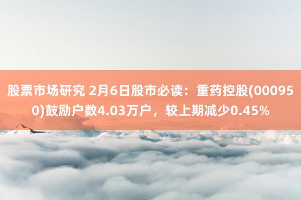 股票市场研究 2月6日股市必读：重药控股(000950)鼓励户数4.03万户，较上期减少0.45%