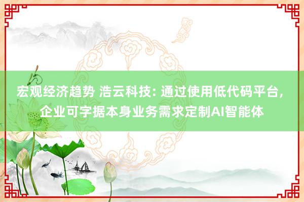 宏观经济趋势 浩云科技: 通过使用低代码平台, 企业可字据本身业务需求定制AI智能体