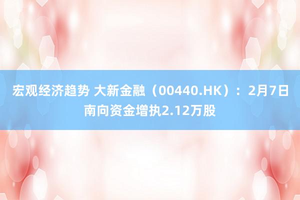 宏观经济趋势 大新金融（00440.HK）：2月7日南向资金增执2.12万股