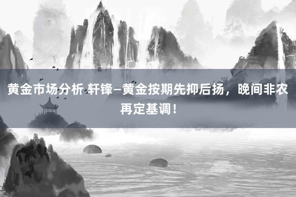 黄金市场分析 轩锋—黄金按期先抑后扬，晚间非农再定基调！